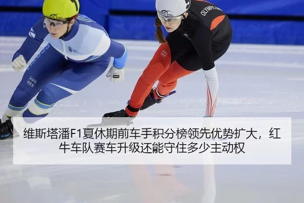 维斯塔潘F1夏休期前车手积分榜领先优势扩大，红牛车队赛车升级还能守住多少主动权
